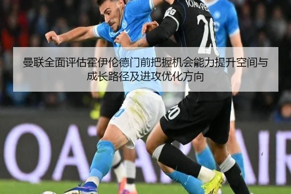 曼联全面评估霍伊伦德门前把握机会能力提升空间与成长路径及进攻优化方向