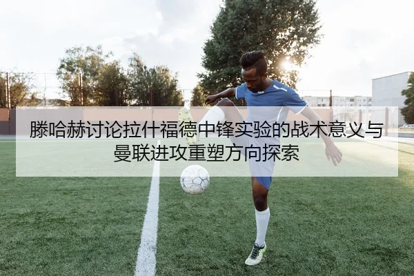 滕哈赫讨论拉什福德中锋实验的战术意义与曼联进攻重塑方向探索